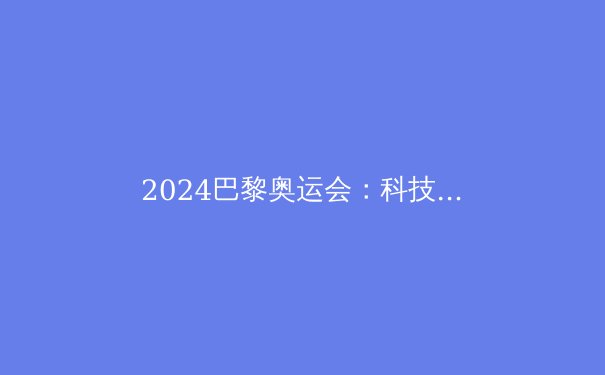 2024巴黎奥运会：科技革新与新兴运动引领体育新纪元 - 2