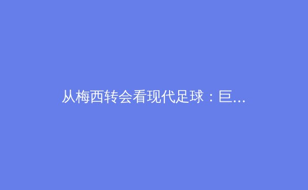 从梅西转会看现代足球：巨星影响力与俱乐部商业战略的深度博弈 - 2