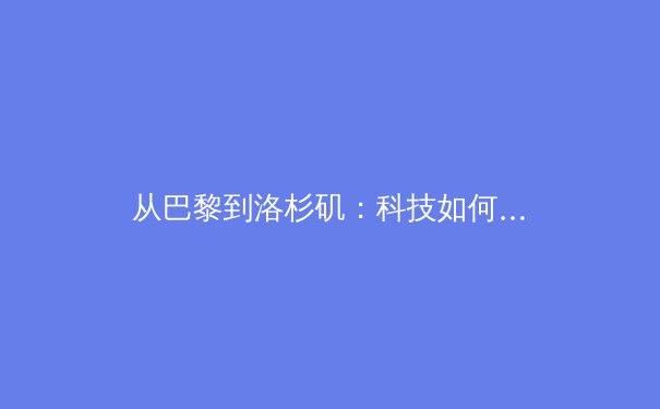 从巴黎到洛杉矶：科技如何重塑现代体育竞赛与观众体验