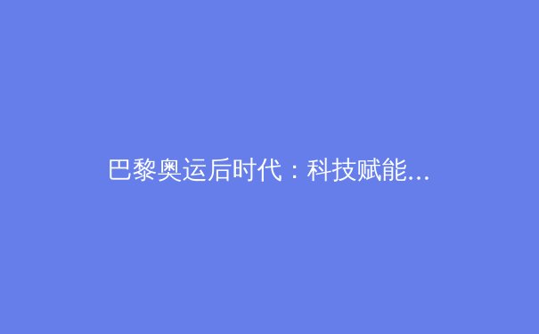 巴黎奥运后时代：科技赋能与人文回归如何重塑体育生态？ - 4